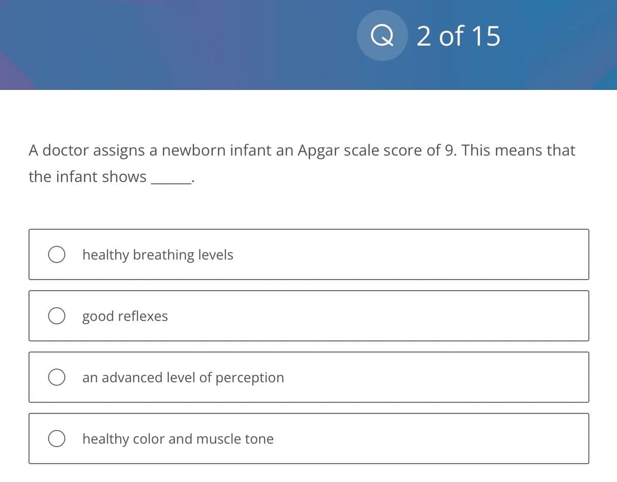 A doctor assigns a newborn infant an Apgar scale score of 9. This means that
the infant shows
healthy breathing levels
O good reflexes
an advanced level of perception
Q 2 of 15
O healthy color and muscle tone