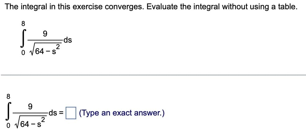 The integral in this exercise converges. Evaluate the integral without using a table.
8
8
0
9
9
√64-s²
S
2
0 √64 - S
-ds
-ds =
(Type an exact answer.)