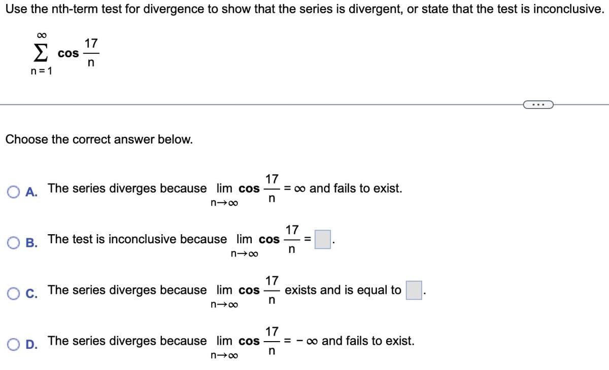 Use the nth-term test for divergence to show that the series is divergent, or state that the test is inconclusive.
M8
Σ COS
n=1
17
n
Choose the correct answer below.
17
A. The series diverges because lim cos = ∞ and fails to exist.
n
n→∞
B. The test is inconclusive because lim cos
n→∞
D.
17
n
17
n
=
O c. The series diverges because lim cos exists and is equal to
n→∞
17
=
The series diverges because lim cos
n
n→∞
∞o and fails to exist.