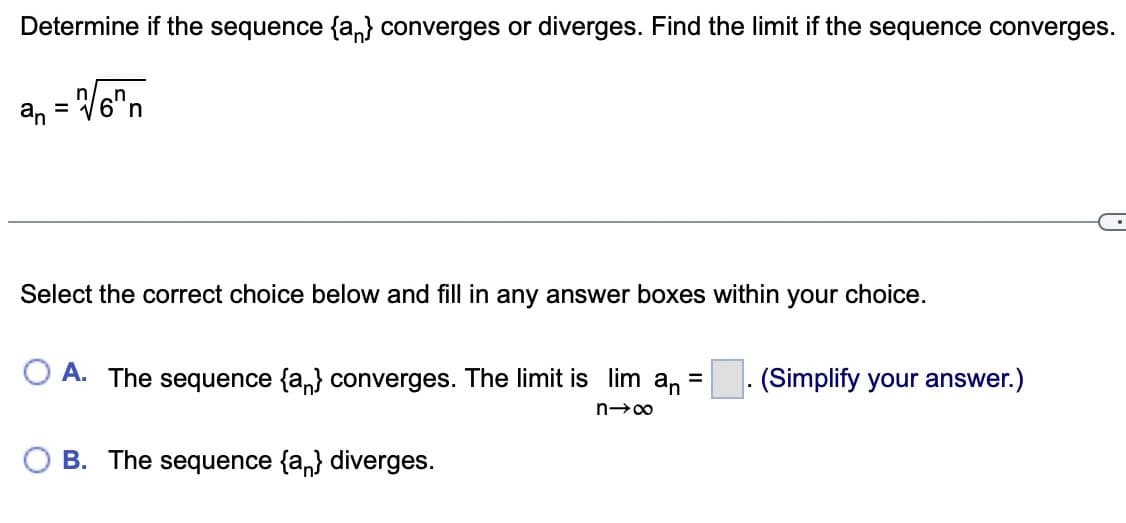 Determine if the sequence {a} converges or diverges. Find the limit if the sequence converges.
= √√6"n
an
Select the correct choice below and fill in any answer boxes within your choice.
O A. The sequence {a} converges. The limit is lim an =
n→∞
B. The sequence {a} diverges.
(Simplify your answer.)