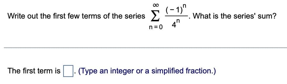 ∞
Write out the first few terms of the series Σ
n=0
The first term is
(-1)^
4"
What is the series' sum?
(Type an integer or a simplified fraction.)