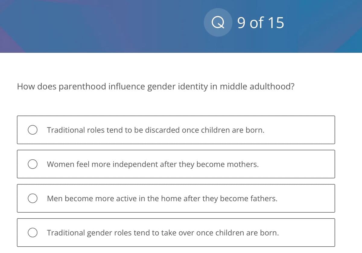 Q 9 of 15
How does parenthood influence gender identity in middle adulthood?
O Traditional roles tend to be discarded once children are born.
O Women feel more independent after they become mothers.
O Men become more active in the home after they become fathers.
O Traditional gender roles tend to take over once children are born.