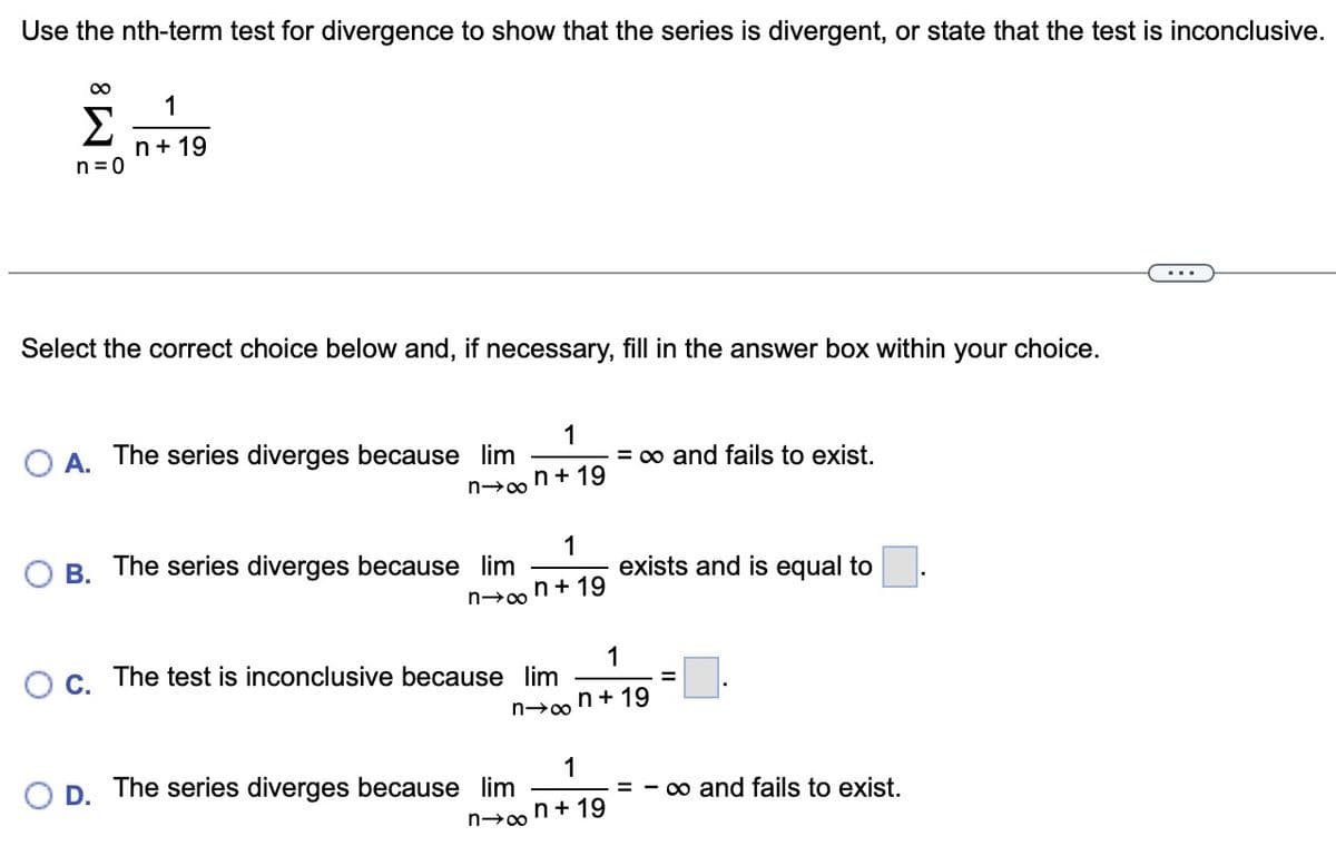 Use the nth-term test for divergence to show that the series is divergent, or state that the test is inconclusive.
∞
1
Σ n+19
n=0
Select the correct choice below and, if necessary, fill in the answer box within your choice.
O A. The series diverges because lim
n→∞
B.
D.
1
non+19
The series diverges because lim
1
n+19
O c. The test is inconclusive because lim
n→∞
The series diverges because lim
n→∞
= ∞ and fails to exist.
1
n+19
exists and is equal to
1
n+19
=
- ∞ and fails to exist.