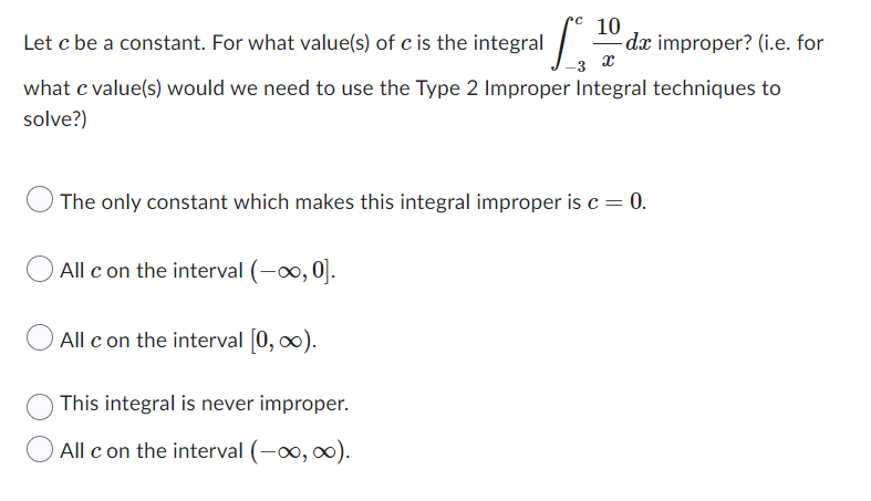 Let c be a constant. For what value(s) of c is the integral S
-3 X
what c value(s) would we need to use the Type 2 Improper Integral techniques to
solve?)
10
All c on the interval (-∞, 0].
All c on the interval [0, ∞).
The only constant which makes this integral improper is c = 0.
This integral is never improper.
All c on the interval (-∞, ∞).
de improper? (i.e. for
