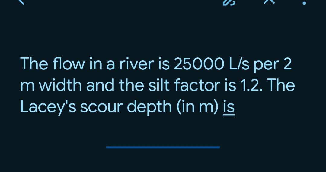 The flow in a river is 2500O L/s per 2
m width and the silt factor is 1.2. The
Lacey's scour depth (in m) is

