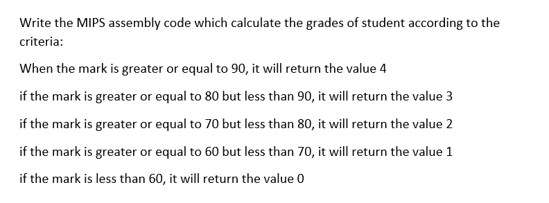 Write the MIPS assembly code which calculate the grades of student according to the
criteria:
When the mark is greater or equal to 90, it will return the value 4
if the mark is greater or equal to 80 but less than 90, it will return the value 3
if the mark is greater or equal to 70 but less than 80, it will return the value 2
if the mark is greater or equal to 60 but less than 70, it will return the value 1
if the mark is less than 60, it will return the value 0