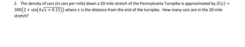 2. The density of cars (in cars per mile) down a 20 mile stretch of the Pennsylvania Turnpike is approximated by 8(x) =
300(2 + sin(4vx + 0.15)) where x is the distance from the end of the turnpike. How many cars are in the 20 mile
stretch?
