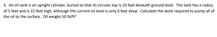 4. An oil tank is an upright cylinder, buried so that its circular top is 10 feet beneath ground level. The tank has a radius
of 5 feet and is 15 feet high, although the current oil level is only 6 feet deep. Calculate the work required to pump all of
the oil to the surface. Oil weighs 50 lb/ft?.
