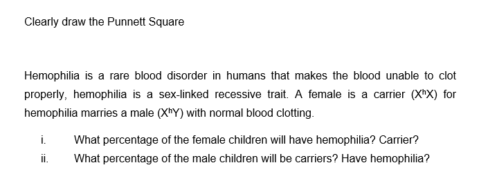 Clearly draw the Punnett Square
Hemophilia is a rare blood disorder in humans that makes the blood unable to clot
properly, hemophilia is a sex-linked recessive trait. A female is a carrier (XhX) for
hemophilia marries a male (XhY) with normal blood clotting.
i. What percentage of the female children will have hemophilia? Carrier?
What percentage of the male children will be carriers? Have hemophilia?
ii.