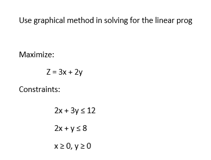Use graphical method in solving for the linear prog
Maximize:
Z = 3x + 2y
Constraints:
2x + 3y ≤ 12
2x + y ≤ 8
x ≥ 0, y 20