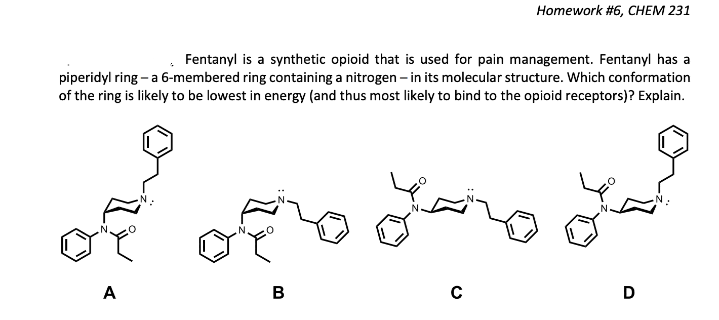 Homework #6, CHEM 231
Fentanyl is a synthetic opioid that is used for pain management. Fentanyl has a
piperidyl ring - a 6-membered ring containing a nitrogen – in its molecular structure. Which conformation
of the ring is likely to be lowest in energy (and thus most likely to bind to the opioid receptors)? Explain.
A
B
D
