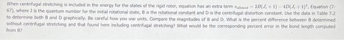 When centrifugal stretching is included in the energy for the states of the rigid rotor, equation has an extra term llind 2B(J, + 1) -4D(J, + 1), Equation (7-
67), where J is the quantum number for the initial rotational state, B is the rotational constant and D is the centrifugal distortion constant. Use the data in Table 7.2
to determine both B and D graphically. Be careful how you use units. Compare the magnitudes of B and D. What is the percent difference between B determined
without centrifugal stretching and that found here including centrifugal stretching? What would be the corresponding percent error in the bond length computed
from 8?
