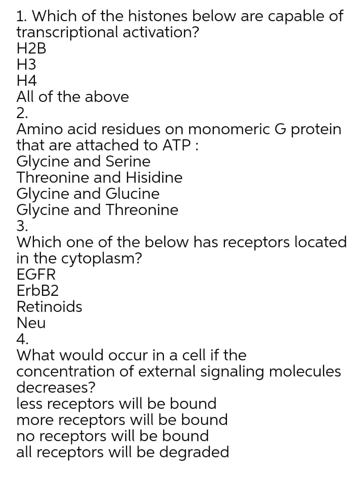 1. Which of the histones below are capable of
transcriptional activation?
H2B
H3
H4
All of the above
2.
Amino acid residues on monomeric G protein
that are attached to ATP :
Glycine and Serine
Threonine and Hisidine
Glycine and Glucine
Glycine and Threonine
3.
Which one of the below has receptors located
in the cytoplasm?
EGFR
ErbB2
Retinoids
Neu
4.
What would occur in a cell if the
concentration of external signaling molecules
decreases?
less receptors will be bound
more receptors will be bound
no receptors will be bound
all receptors will be degraded
