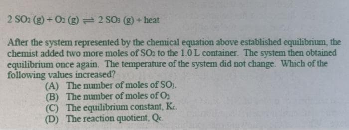 2 SO2 (g) +O2 (g) 2 SO: (g) +heat
After the system represented by the chemical equation above established equilibrium, the
chemist added two more moles of SO2 to the 1.0L container. The system then obtained
equilibrium once again. The temperature of the system did not change. Which of the
following values increased?
(A) The number of moles of SO3.
(B) The number of moles ofO
(C) The equilibrium constant, Kc.
(D) The reaction quotient, Qc.
