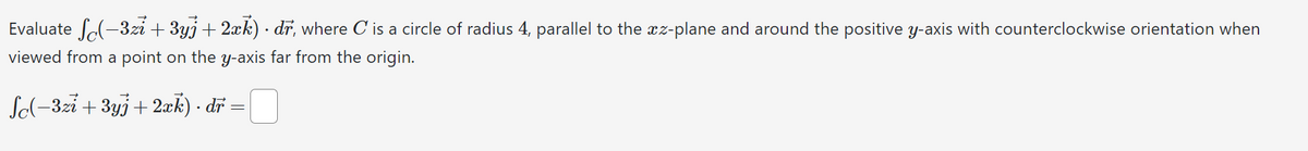 •
Evaluate (-3zi+3yj+2xk) dr, where C is a circle of radius 4, parallel to the az-plane and around the positive y-axis with counterclockwise orientation when
viewed from a point on the y-axis far from the origin.
Sc(-3zi+3yj+2xk) . dr
=