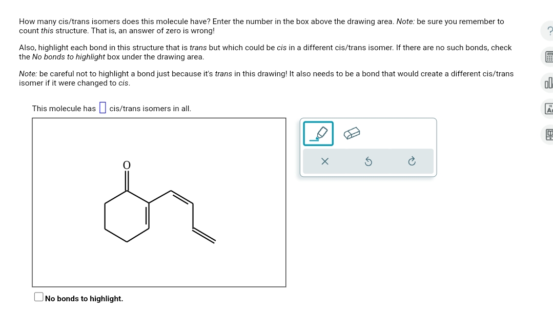 How many cis/trans isomers does this molecule have? Enter the number in the box above the drawing area. Note: be sure you remember to
count this structure. That is, an answer of zero is wrong!
Also, highlight each bond in this structure that is trans but which could be cis in a different cis/trans isomer. If there are no such bonds, check
the No bonds to highlight box under the drawing area.
Note: be careful not to highlight a bond just because it's trans in this drawing! It also needs to be a bond that would create a different cis/trans
isomer if it were changed to cis.
This molecule has ☐ cis/trans isomers in all.
No bonds to highlight.
R