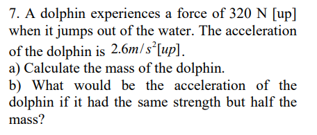 7. A dolphin experiences a force of 320 N [up]
when it jumps out of the water. The acceleration
of the dolphin is 2.6m/s²[up].
a) Calculate the mass of the dolphin.
b) What would be the acceleration of the
dolphin if it had the same strength but half the
mass?
