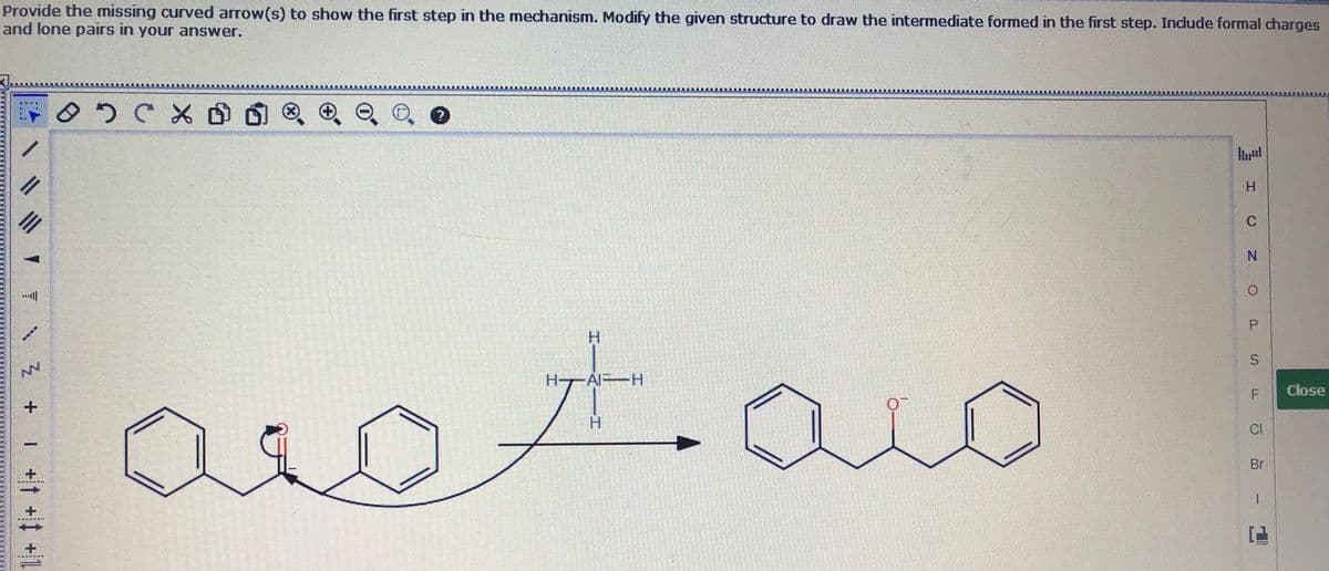 Provide the missing curved arrow(s) to show the first step in the mechanism. Modify the given structure to draw the intermediate formed in the first step. Include formal charges
and lone pairs in your answer.
H.
N.
P.
H.
t.
H--Al H
Close
CI
Br
| +t + +1
