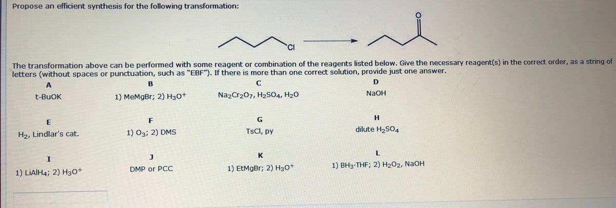Propose an efficient synthesis for the following transformation:
CI
The transformation above can be performed with some reagent or combination of the reagents listed below. Give the necessary reagent(s) in the correct order, as a string of
letters (without spaces or punctuation, such as "EBF"). If there is more than one correct solution, provide just one answer.
NAOH
t-BuOK
1) MeMgBr; 2) H30+
NazCr207, H2SO4, H20
F
1) O3; 2) DMS
TSCI, py
dilute H2SO4
H2, Lindlar's cat.
K
1) EtMgBr; 2) Нзот
1) BH3 THF; 2) H202, NAOH
DMP or PCC
1) LIAIH4; 2) H3O+
