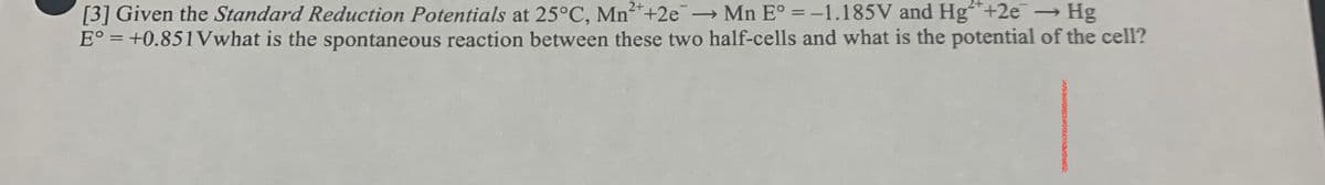 [3] Given the Standard Reduction Potentials at 25°C, Mn2*+2e Mn E° =-1.185V and Hg+2e Hg
E° = +0.851Vwhat is the spontaneous reaction between these two half-cells and what is the potential of the cell?

