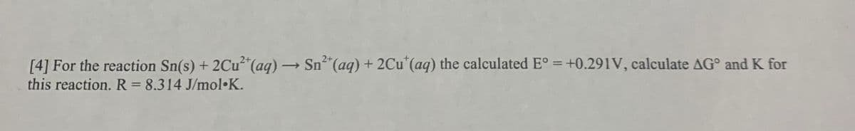 [4] For the reaction Sn(s) + 2Cu²*(aq) → Sn"(aq) + 2Cu' (aq) the calculated E° = +0.291V, calculate AG° and K for
this reaction. R = 8.314 J/mol•K.
