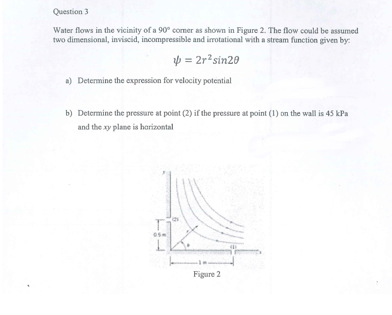 Question 3
Water flows in the vicinity of a 90° corner as shown in Figure 2. The flow could be assumed
two dimensional, inviscid, incompressible and irrotational with a stream function given by:
p = 2r?sin20
a) Determine the expression for velocity potential
b) Determine the pressure at point (2) if the pressure at point (1) on the wall is 45 kPa
and the xy plane is harizontal
05 m
Figure 2
