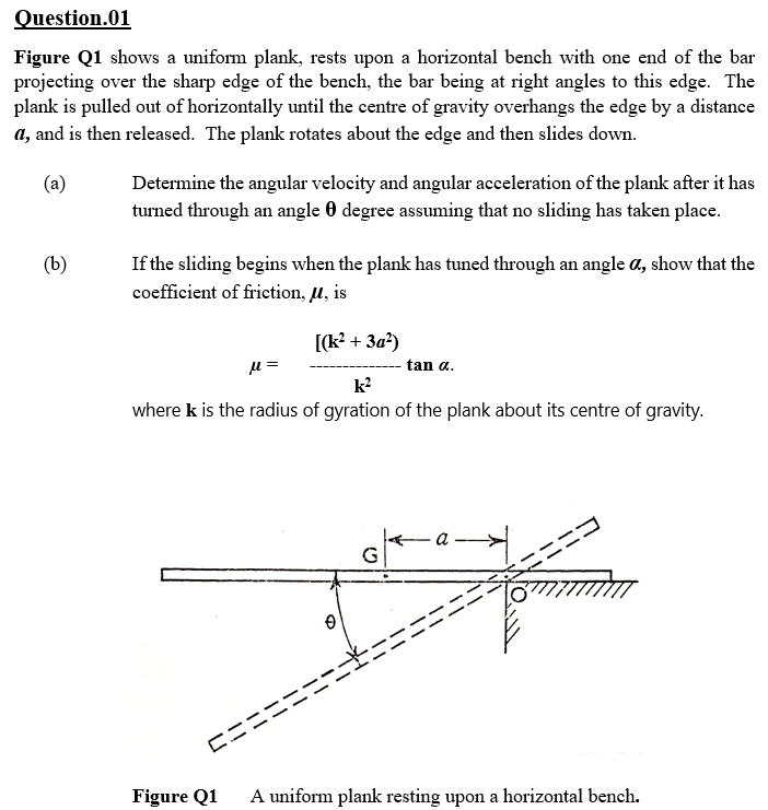 Question.01
Figure Q1 shows a uniform plank, rests upon a horizontal bench with one end of the bar
projecting over the sharp edge of the bench, the bar being at right angles to this edge. The
plank is pulled out of horizontally until the centre of gravity overhangs the edge by a distance
a, and is then released. The plank rotates about the edge and then slides down.
(a)
Determine the angular velocity and angular acceleration of the plank after it has
turned through an angle 0 degree assuming that no sliding has taken place.
If the sliding begins when the plank has tuned through an angle a, show that the
coefficient of friction, u, is
(b)
[(k? + 3a²)
tan a.
k?
where k is the radius of gyration of the plank about its centre of gravity.
a -
G
ロニニ
Figure Q1
A uniform plank resting upon a horizontal bench.
