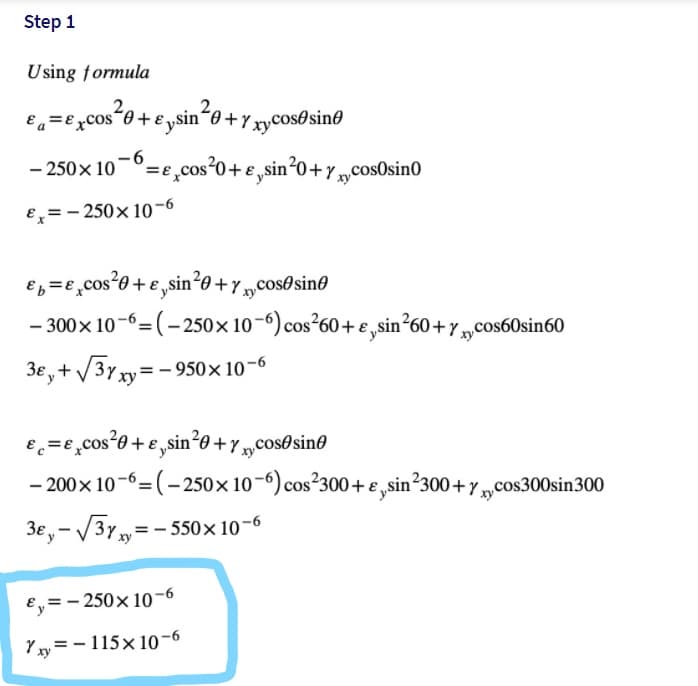 Step 1
Using formula
e,=e,cos*0+ e ysin*o +Y xycos®sin®
- 250 x 10-0=e,cos°0+e,sin°0+y „cos0sin0
ху
Ex= - 250x 10-6
e,=e,cos*0 + e ,sin²e + „cos®sin®
- 300x 10-6=(- 250×10-6) cos²60+e,sin²60+y „cos60sin60
3e,+ V3y xy= – 950× 10-6
Ec=e,cos*0+ e,„sin²0+y „cosOsin®
- 200x 10-6=(– 250×10-6) cos?300+€,sin?300+y,„cos300sin300
3e,- /3Y=- 550× 10-6
E,= - 250x 10-6
Yxy =- 115x 1o-6

