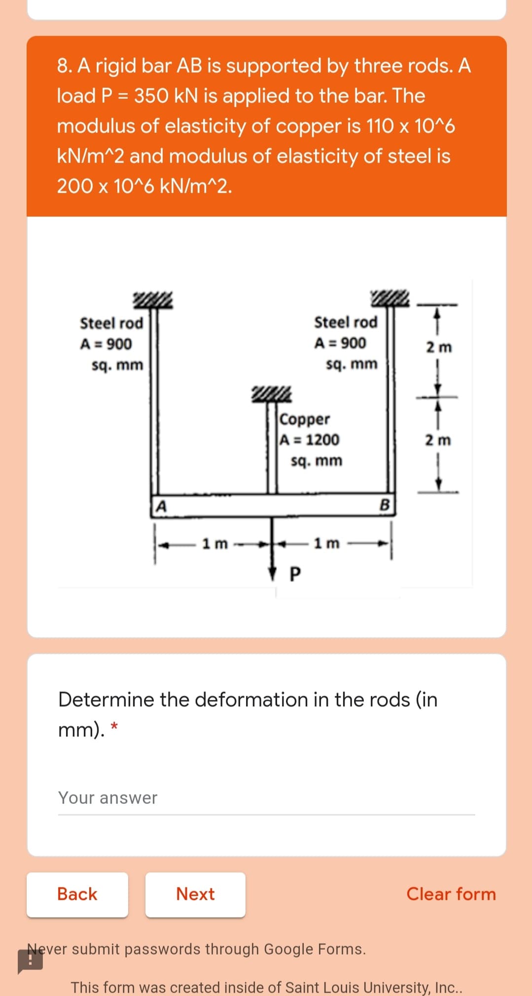 8. A rigid bar AB is supported by three rods. A
load P = 350 kN is applied to the bar. The
%3D
modulus of elasticity of copper is 110 x 10^6
kN/m^2 and modulus of elasticity of steel is
200 x 10^6 kN/m^2.
Steel rod
A = 900
sq. mm
Steel rod
A = 900
sq. mm
2 m
|Copper
A = 1200
sq. mm
2 m
A
B
1 m -
1 m
Determine the deformation in the rods (in
mm). *
Your answer
Вack
Next
Clear form
Never submit passwords through Google Forms.
This form was created inside of Saint Louis University, Inc..
