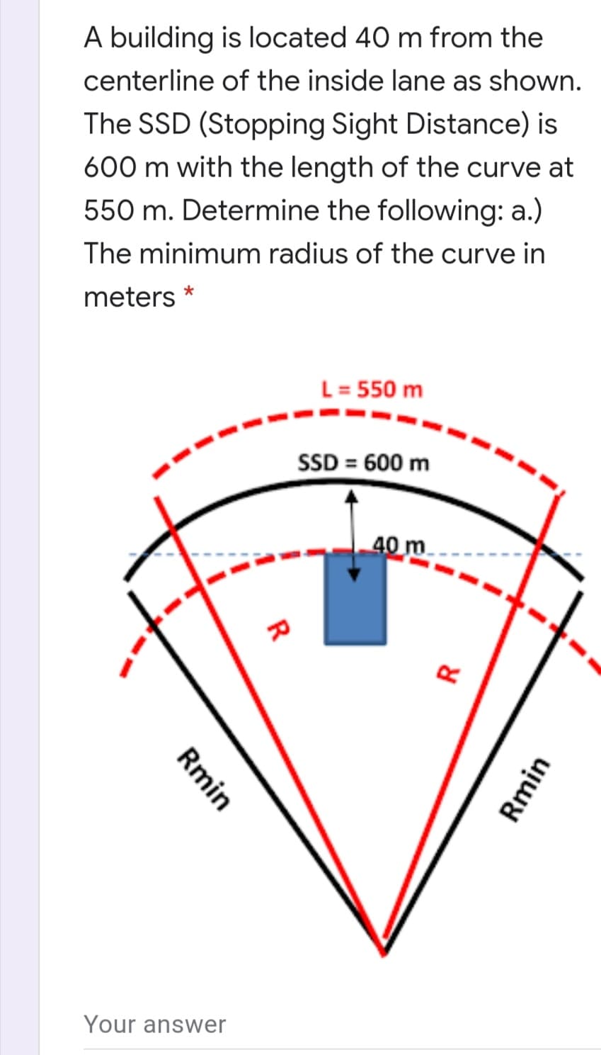 A building is located 40 m from the
centerline of the inside lane as shown.
The SSD (Stopping Sight Distance) is
600 m with the length of the curve at
550 m. Determine the following: a.)
The minimum radius of the curve in
meters *
L= 550 m
SD = 600 m
40 m
Your answer
Rmin
Rmin
