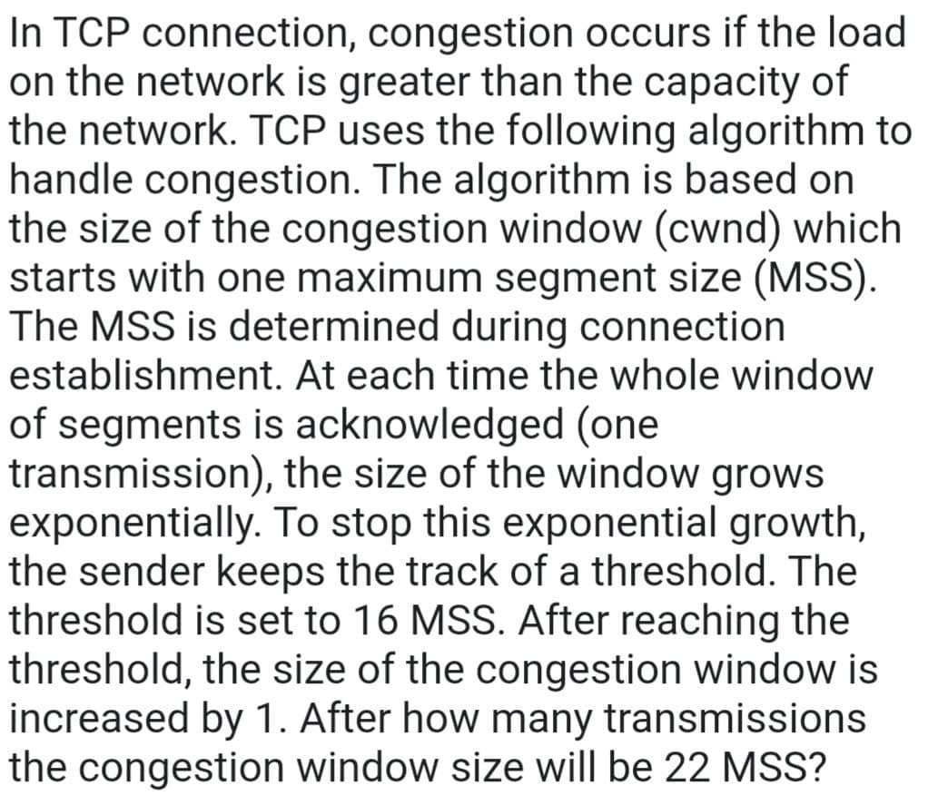 In TCP connection, congestion occurs if the load
on the network is greater than the capacity of
the network. TCP uses the following algorithm to
handle congestion. The algorithm is based on
the size of the congestion window (cwnd) which
starts with one maximum segment size (MSS).
The MSS is determined during connection
establishment. At each time the whole window
of segments is acknowledged (one
transmission), the size of the window grows
exponentially. To stop this exponential growth,
the sender keeps the track of a threshold. The
threshold is set to 16 MSS. After reaching the
threshold, the size of the congestion window is
increased by 1. After how many transmissions
the congestion window size will be 22 MSS?