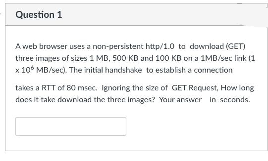 Question 1
A web browser uses a non-persistent http/1.0 to download (GET)
three images of sizes 1 MB, 500 KB and 100 KB on a 1MB/sec link (1
x 106 MB/sec). The initial handshake to establish a connection
takes a RTT of 80 msec. Ignoring the size of GET Request, How long
does it take download the three images? Your answer in seconds.
