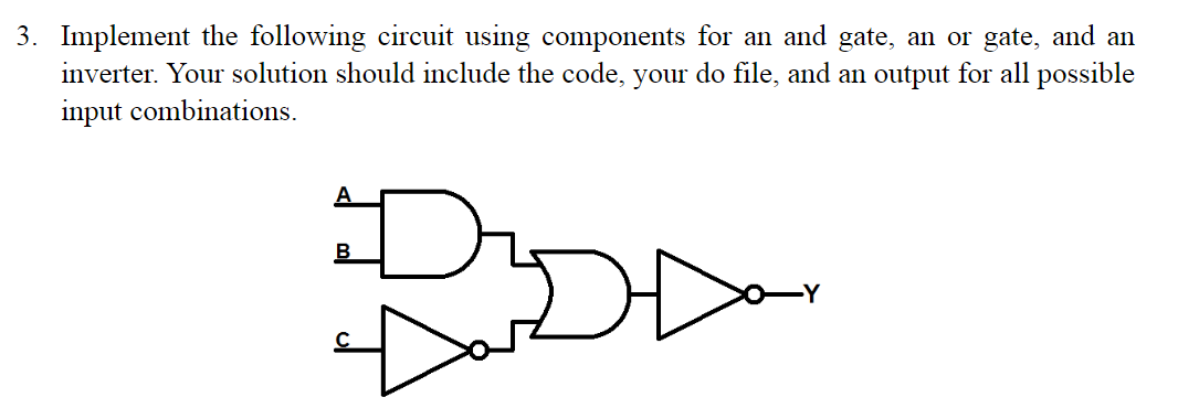 3. Implement the following circuit using components for an and gate, an or gate, and an
inverter. Your solution should include the code, your do file, and an output for all possible
input combinations.
В
