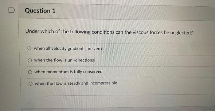 Question 1
Under which of the following conditions can the viscous forces be neglected?
when all velocity gradients are zero
O when the flow is uni-directional
O when momentum is fully conserved
O when the flow is steady and incompressible