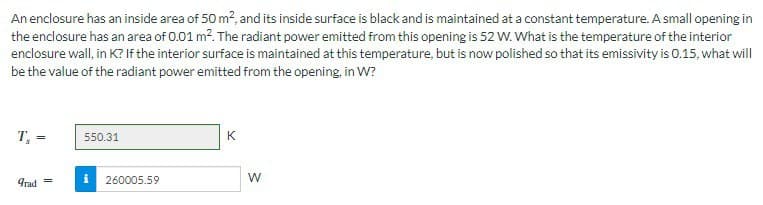 An enclosure has an inside area of 50 m², and its inside surface is black and is maintained at a constant temperature. A small opening in
the enclosure has an area of 0.01 m². The radiant power emitted from this opening is 52 W. What is the temperature of the interior
enclosure wall, in K? If the interior surface is maintained at this temperature, but is now polished so that its emissivity is 0.15, what will
be the value of the radiant power emitted from the opening, in W?
T, =
grad =
550.31
i 260005.59
K
W