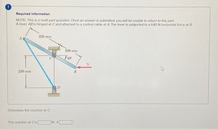 !
Required information
NOTE: This is a multi-part question. Once an answer is submitted, you will be unable to return to this part.
A lever AB is hinged at C and attached to a control cable at A. The lever is subjected to a 640-N horizontal force at B.
250 mm
250 mm
Determine the reaction at C.
The reaction at Cis
D
NA
200 mm
30°
B