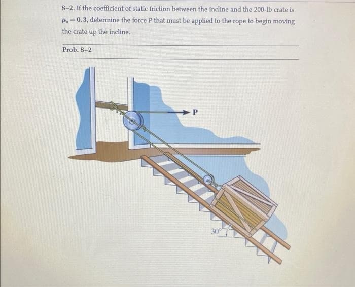 8-2. If the coefficient of static friction between the incline and the 200-lb crate is
#4, 0.3, determine the force P that must be applied to the rope to begin moving
the crate up the incline.
Prob. 8-2
P
30°