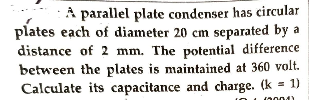 A parallel plate condenser has circular
plates each of diameter 20 cm separated by a
distance of 2 mm. The potential difference
between the plates is maintained at 360 volt.
Calculate its capacitance and charge. (k
= 1)
16004Y