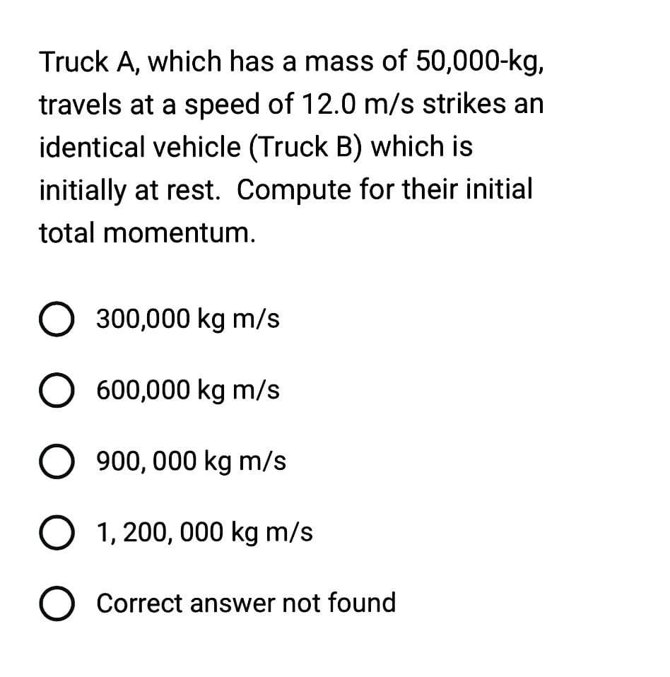 Truck A, which has a mass of 50,000-kg,
travels at a speed of 12.0 m/s strikes an
identical vehicle (Truck B) which is
initially at rest. Compute for their initial
total momentum.
O 300,000 kg m/s
O 600,000 kg m/s
O 900,000 kg m/s
O 1,200,000 kg m/s
O Correct answer not found