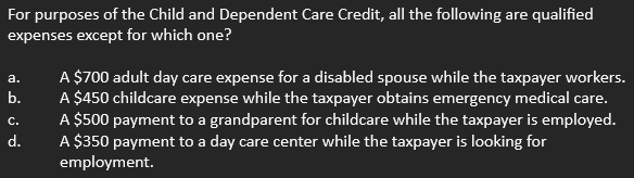 For purposes of the Child and Dependent Care Credit, all the following are qualified
expenses except for which one?
a.
نن فم
b.
d.
A $700 adult day care expense for a disabled spouse while the taxpayer workers.
A $450 childcare expense while the taxpayer obtains emergency medical care.
A $500 payment to a grandparent for childcare while the taxpayer is employed.
A $350 payment to a day care center while the taxpayer is looking for
employment.