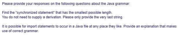 Please provide your responses on the following questions about the Java grammar.
Find the "synchronized statement" that has the smallest possible length.
You do not need to supply a derivation. Please only provide the very last string.
It is possible for import statements to occur in a Java file at any place they like. Provide an explanation that makes
use of correct grammar.