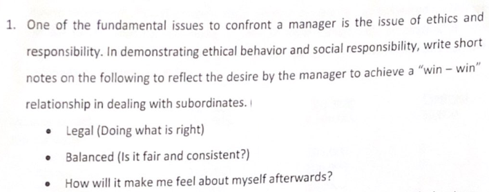 1. One of the fundamental issues to confront a manager is the issue of ethics and
responsibility. In demonstrating ethical behavior and social responsibility, write short
notes on the following to reflect the desire by the manager to achieve a "win – win"
relationship in dealing with subordinates. I
Legal (Doing what is right)
Balanced (Is it fair and consistent?)
How will it make me feel about myself afterwards?
