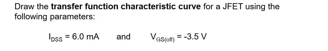 Draw the transfer function characteristic curve for a JFET using the
following parameters:
Ipss = 6.0 mA
and
VGs(of)
= -3.5 V
