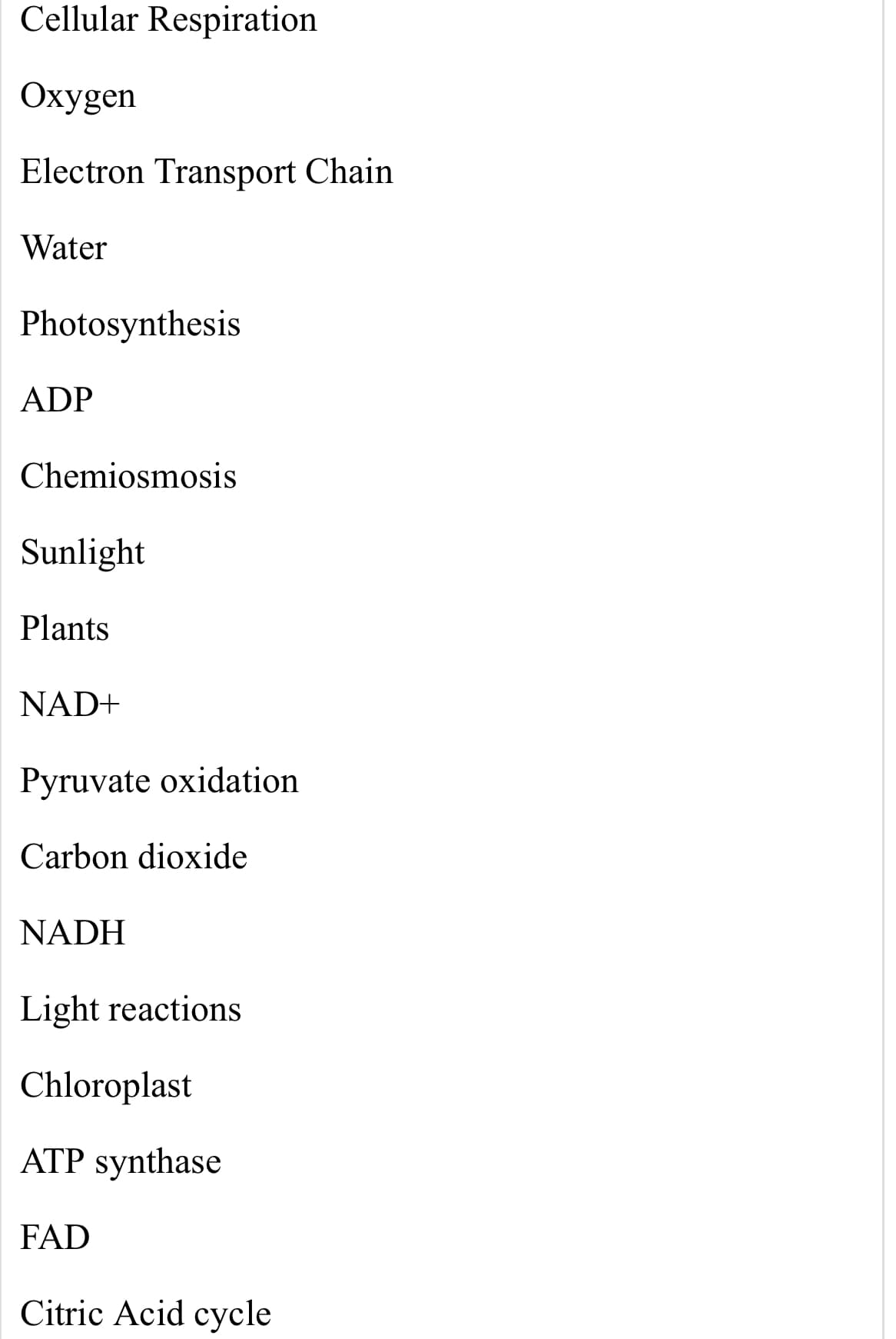 Cellular Respiration
Oxygen
Electron Transport Chain
Water
Photosynthesis
ADP
Chemiosmosis
Sunlight
Plants
NAD+
Pyruvate oxidation
Carbon dioxide
NADH
Light reactions
Chloroplast
ATP synthase
FAD
Citric Acid cycle