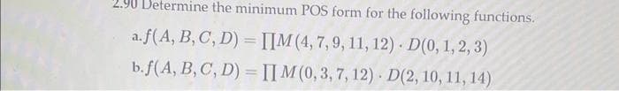 2.90 Determine the minimum POS form for the following functions.
a.f(A, B, C, D) = IIM (4, 7, 9, 11, 12). D(0, 1, 2, 3)
b.f(A, B, C, D) = IIM (0, 3, 7, 12). D(2, 10, 11, 14)