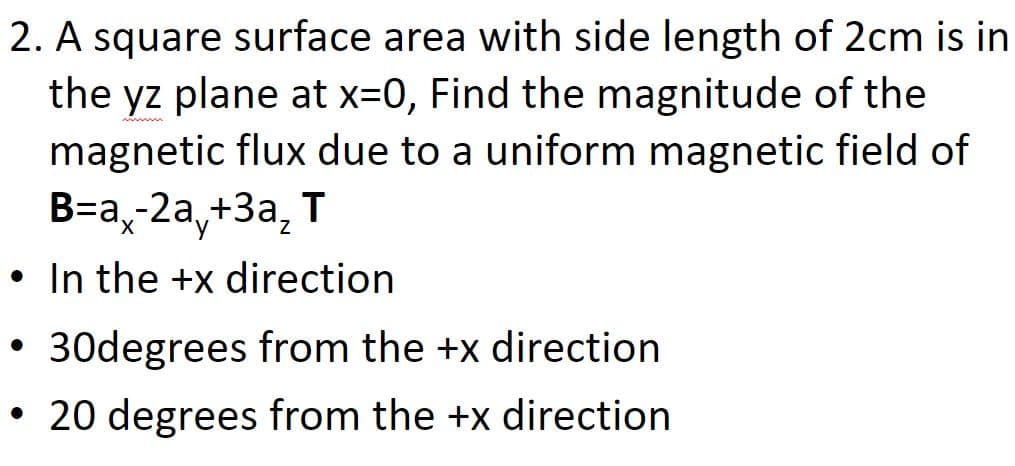 2. A square surface area with side length of 2cm is in
the yz plane at x=0, Find the magnitude of the
magnetic flux due to a uniform magnetic field of
В-а, 2а, +3а, Т
Xx,
• In the +x direction
• 30degrees from the +x direction
• 20 degrees from the +x direction
