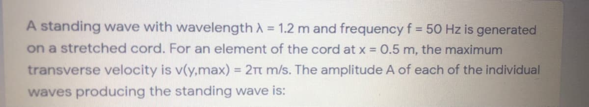 A standing wave with wavelength A = 1.2 m and frequency f = 50 Hz is generated
on a stretched cord. For an element of the cord at x = 0.5 m, the maximum
transverse velocity is v(y,max) = 2Tt m/s. The amplitude A of each of the individual
waves producing the standing wave is:
