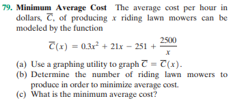 79. Minimum Average Cost The average cost per hour in
dollars, C, of producing x riding lawn mowers can be
modeled by the function
2500
T(x) = 0.3x² + 21x – 251 +
(a) Use a graphing utility to graph T = T(x).
(b) Determine the number of riding lawn mowers to
produce in order to minimize average cost.
(c) What is the minimum average cost?
