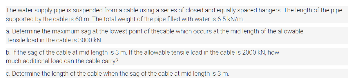 The water supply pipe is suspended from a cable using a series of closed and equally spaced hangers. The length of the pipe
supported by the cable is 60 m. The total weight of the pipe filled with water is 6.5 kN/m.
a. Determine the maximum sag at the lowest point of thecable which occurs at the mid length of the allowable
tensile load in the cable is 3000 kN.
b. If the sag of the cable at mid length is 3 m. If the allowable tensile load in the cable is 2000 kN, how
much additional load can the cable carry?
c. Determine the length of the cable when the sag of the cable at mid length is 3 m.
