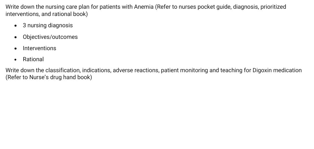 Write down the nursing care plan for patients with Anemia (Refer to nurses pocket guide, diagnosis, prioritized
interventions, and rational book)
3 nursing diagnosis
Objectives/outcomes
Interventions
Rational
Write down the classification, indications, adverse reactions, patient monitoring and teaching for Digoxin medication
(Refer to Nurse's drug hand book)
